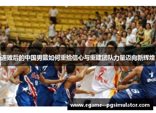连败后的中国男篮如何重拾信心与重建团队力量迈向新辉煌 连败后的中国男篮如何重拾信心与重建团队力量迈向新辉煌