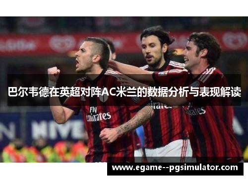 巴尔韦德在英超对阵AC米兰的数据分析与表现解读