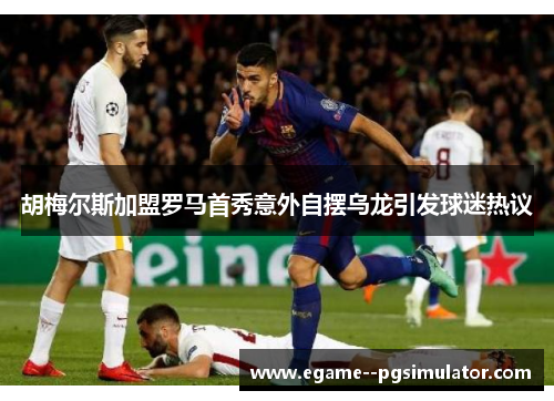 胡梅尔斯加盟罗马首秀意外自摆乌龙引发球迷热议 胡梅尔斯加盟罗马首秀意外自摆乌龙引发球迷热议