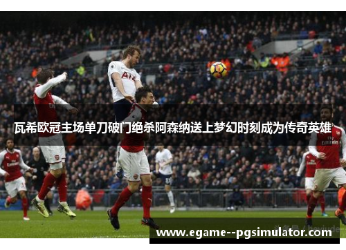 瓦希欧冠主场单刀破门绝杀阿森纳送上梦幻时刻成为传奇英雄