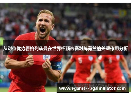 从对位优势看格列兹曼在世界杯预选赛对阵荷兰的关键作用分析