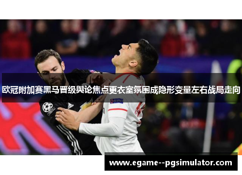 欧冠附加赛黑马晋级舆论焦点更衣室氛围成隐形变量左右战局走向