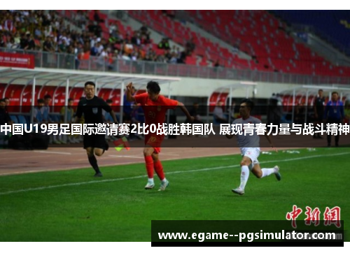 中国U19男足国际邀请赛2比0战胜韩国队 展现青春力量与战斗精神