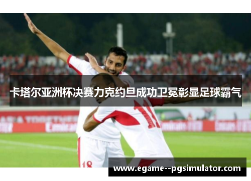 卡塔尔亚洲杯决赛力克约旦成功卫冕彰显足球霸气